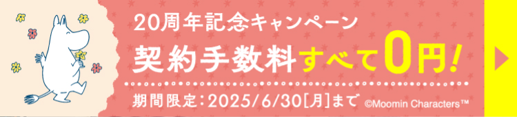 20周年記念キャンペーン
契約手数料すべて 0円!
期間限定:2025/6/30 [月] まで ©Moomin Characters T