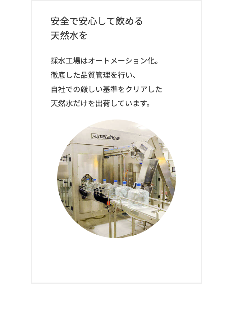 安全で安心して飲める
天然水を
採水工場はオートメーション化。
徹底した品質管理を行い、
自社での厳しい基準をクリアした
天然水だけを出荷しています。
Mmetalnova
