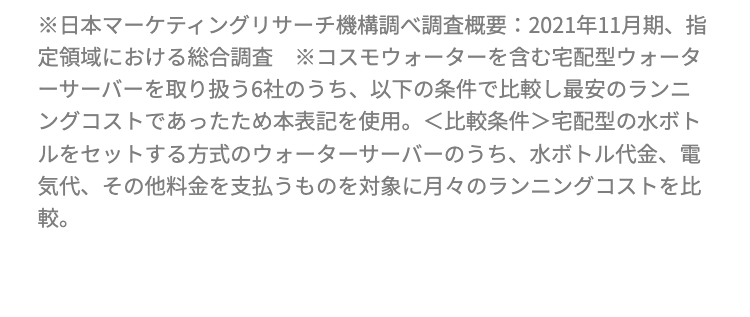 1
天然水ウォーターサーバー
ランニングコスト
No.1
GOOD
DESIGN
手数料すべて0円
\かかるのはお水代だけ/
初期費用
メンテナンス
お水の配送料
レンタル料
※日本マーケティングリサーチ機構調べ調査概要: 2021年11月期、指
定領域における総合調査 コスモウォーターを含む宅配型ウォータ
ーサーバーを取り扱う6社のうち、以下の条件で比較し最安のランニ
ングコストであったため本表記を使用。 <比較条件>宅配型の水ボト
ルをセットする方式のウォーターサーバーのうち、 水ボトル代金、電
気代、 その他料金を支払うものを対象に月々のランニングコストを比
較。