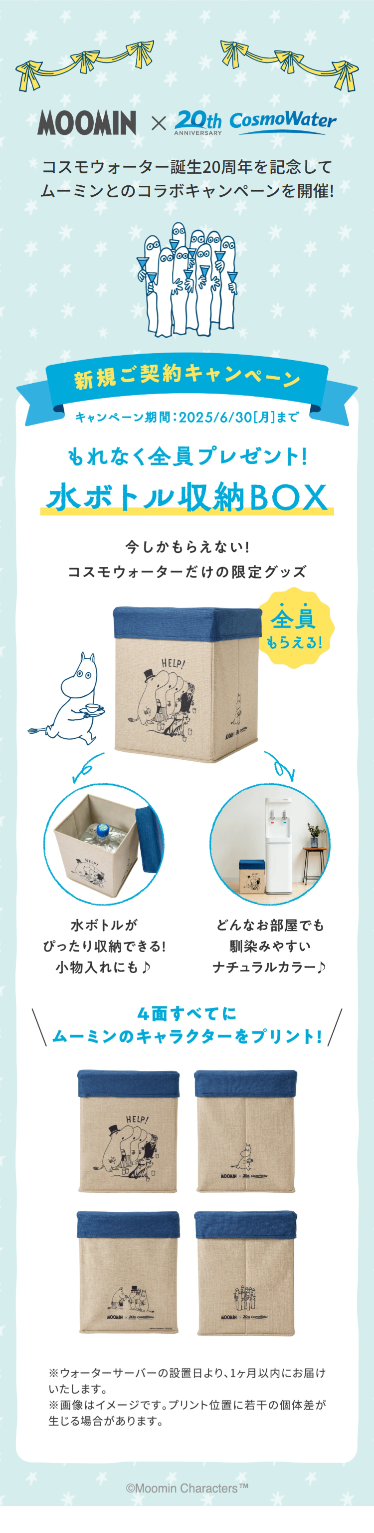 MOOMIN × 20th CosmoWater
ANNIVERSARY
コスモウォーター誕生20周年を記念して
ムーミンとのコラボキャンペーンを開催!
新規ご契約キャンペーン
キャンペーン期間 : 2025/6/30[月] まで
もれなく全員プレゼント!
水ボトル収納BOX
今しかもらえない!
コスモウォーターだけの限定グッズ
全員
もらえる!
HELP!
水ボトルが
ぴったり収納できる!
どんなお部屋でも
馴染みやすい
小物入れにも♪
ナチュラルカラー♪
4面すべてに
ムーミンのキャラクターをプリント! /
MOOMIN
HELP!
MOOMIN 20 Cometer
MOOMIN x 20 Cosmoister
※ウォーターサーバーの設置日より、1ヶ月以内にお届け
いたします。
※画像はイメージです。 プリント位置に若干の個体差が
生じる場合があります。
Moomin Characters™