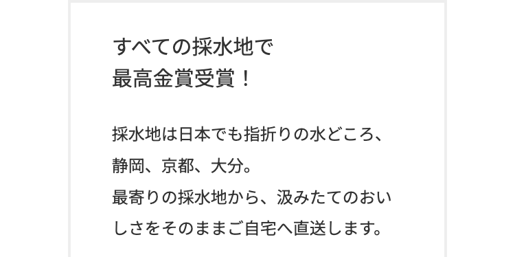 すべての採水地で
最高金賞受賞!
採水地は日本でも指折りの水どころ、
静岡、京都、大分。
最寄りの採水地から、 汲みたてのおい
しさをそのままご自宅へ直送します。