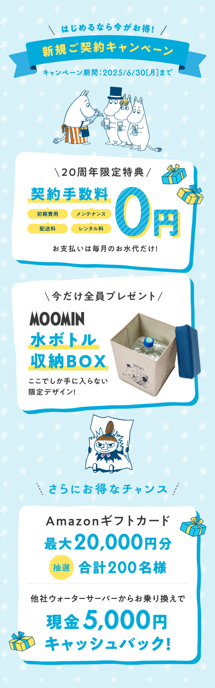 はじめるなら今がお得! /
新規ご契約キャンペーン
キャンペーン期間 : 2025/6/30[月]まで
\ 20周年限定特典/
契約手数料
初期費用
メンテナンス
配送料
レンタル料
0円
お支払いは毎月のお水代だけ!
\今だけ全員プレゼント/
MOOMIN
水ボトル
収納BOX
ここでしか手に入らない
限定デザイン!
HELP!
さらにお得なチャンス!
Amazonギフトカード
最大20,000円分
抽選 合計200名様
他社ウォーターサーバーからお乗り換えで
現金 5,000円
キャッシュバック!
