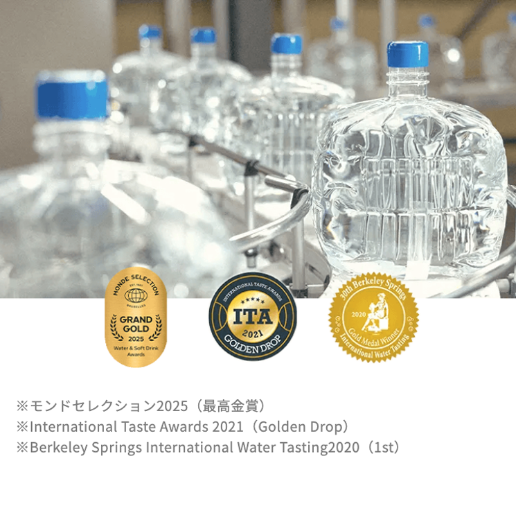 30th
Berkeley
Springs
MONDE
SELECTION
GRAND
GOLD
2025
Water & Soft Drink
Awards
DNTERNATIONAL
ITA
GOLDEN DROP
2021
2020
Gold Medal
International
Winner
Water
Tasting
※モンドセレクション2025 (最高金賞)
*International Taste Awards 2021 (Golden Drop)
*Berkeley Springs International Water Tasting2020 (1st)