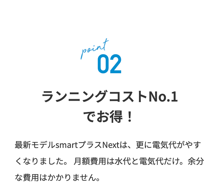 point
02
ランニングコストNo.1
でお得!
最新モデル smartプラス Next は、 更に電気代がやす
くなりました。 月額費用は水代と電気代だけ。 余分
な費用はかかりません。