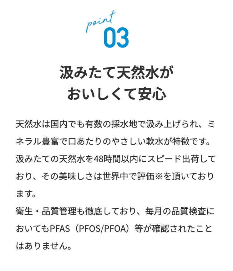 point
03
汲みたて天然水が
おいしくて安心
天然水は国内でも有数の採水地で汲み上げられ、 ミ
ネラル豊富で口あたりのやさしい軟水が特徴です。
汲みたての天然水を48時間以内にスピード出荷して
おり、その美味しさは世界中で評価を頂いており
ます。
衛生・品質管理も徹底しており、 毎月の品質検査に
おいてもPFAS(PFOS/PFOA)等が確認されたこと
はありません。