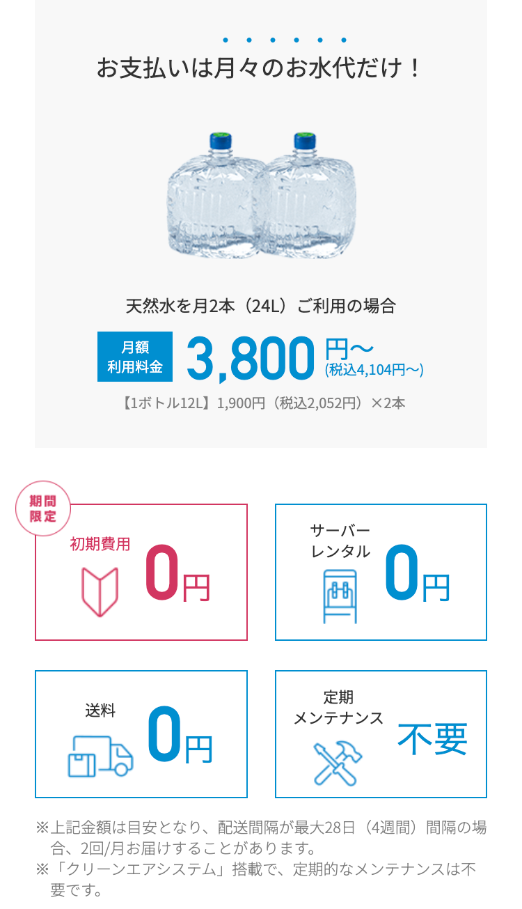 お支払いは月々のお水代だけ!
天然水を月2本 (24L) ご利用の場合
月額
利用料金
3,800
(税込4,104円~)
【1ボトル12L】 1,900円 (税込2,052円)×2本