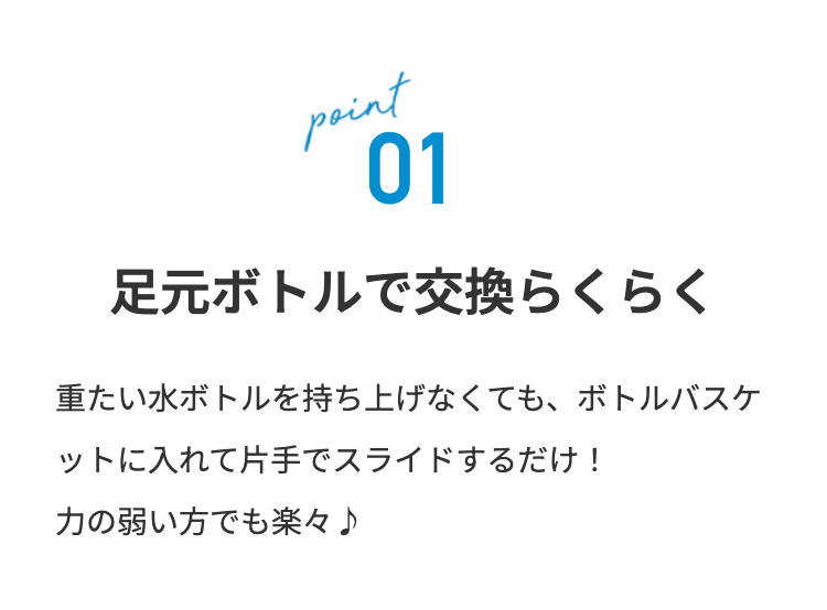 point
01
足元ボトルで交換らくらく
重たい水ボトルを持ち上げなくても、ボトルバスケ
ットに入れて片手でスライドするだけ!
力の弱い方でも楽々♪