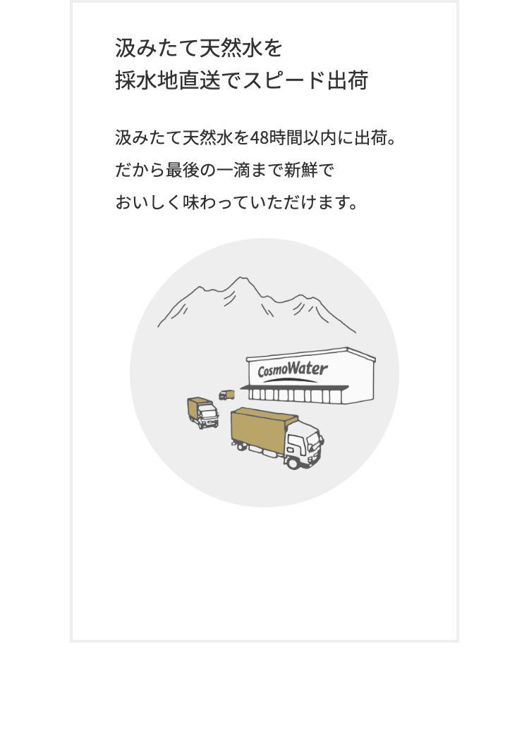 汲みたて天然水を
採水地直送でスピード出荷
汲みたて天然水を48時間以内に出荷。
だから最後の一滴まで新鮮で
おいしく味わっていただけます。
CosmoWater