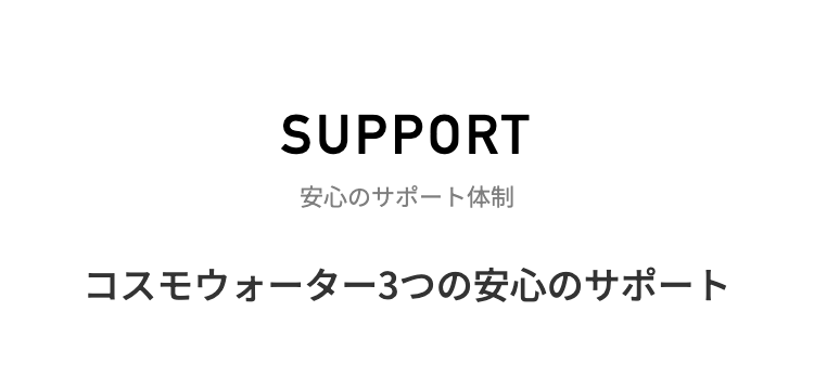 SUPPORT
安心のサポート体制
コスモウォーター3つの安心のサポート